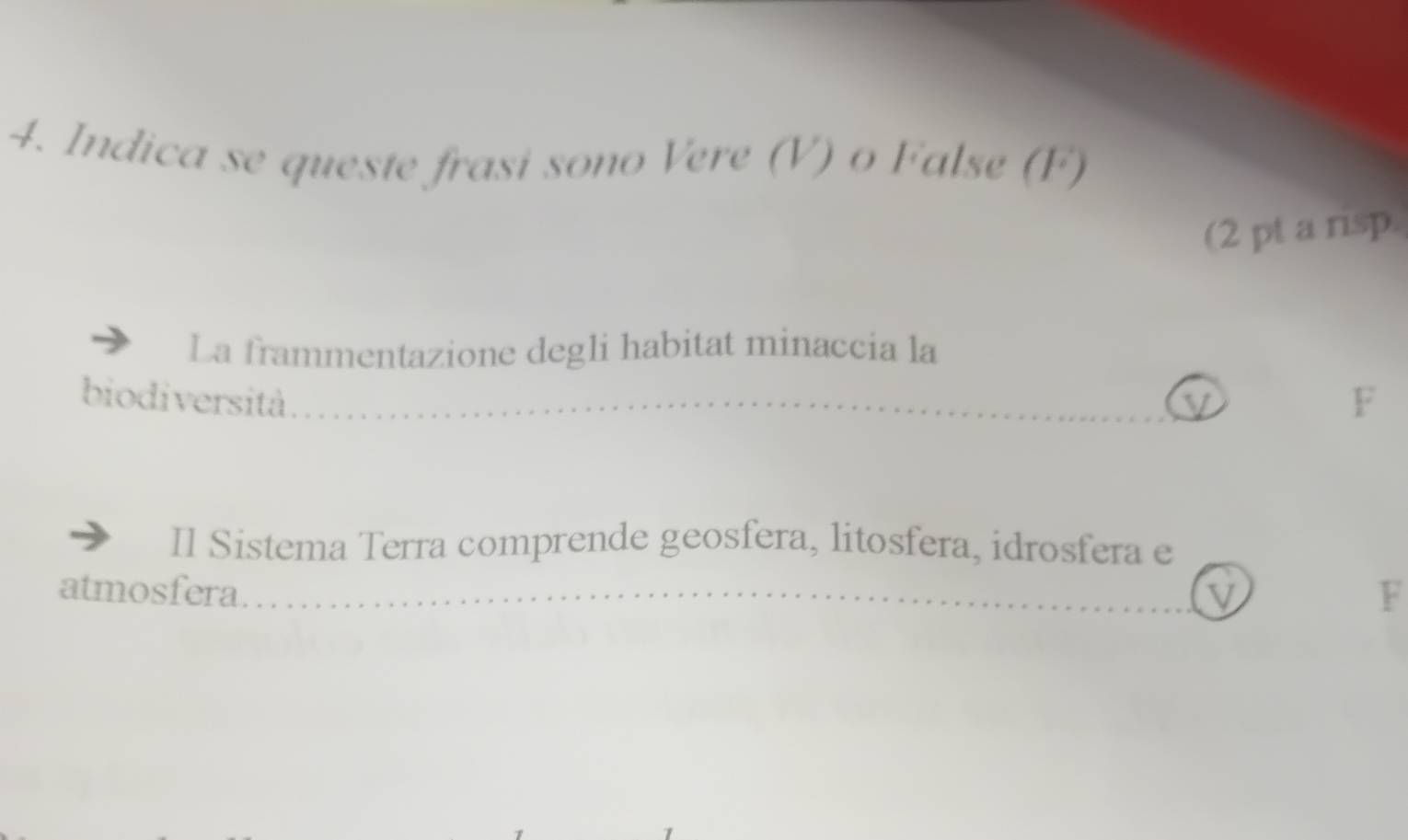 Indica se queste frasi sono Vere (V) o False (F) 
(2 pt a risp. 
La frammentazione degli habitat minaccia la 
biodiversità. 
F 
Il Sistema Terra comprende geosfera, litosfera, idrosfera e 
atmosfera __V F