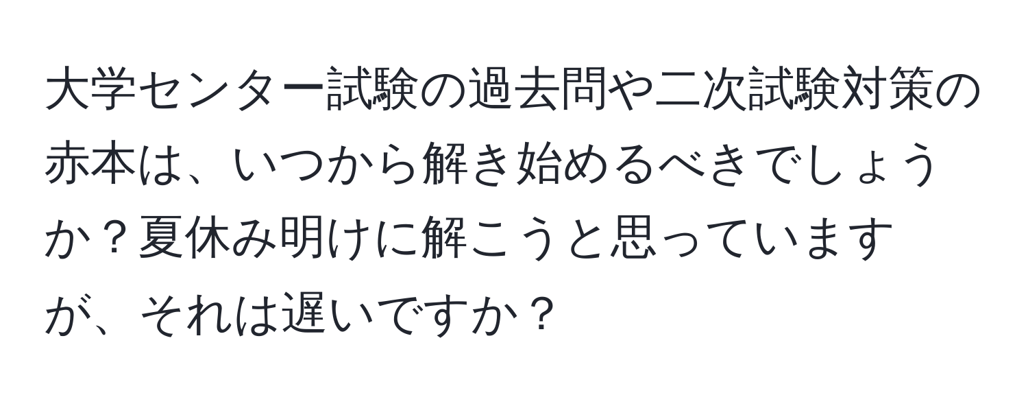 大学センター試験の過去問や二次試験対策の赤本は、いつから解き始めるべきでしょうか？夏休み明けに解こうと思っていますが、それは遅いですか？