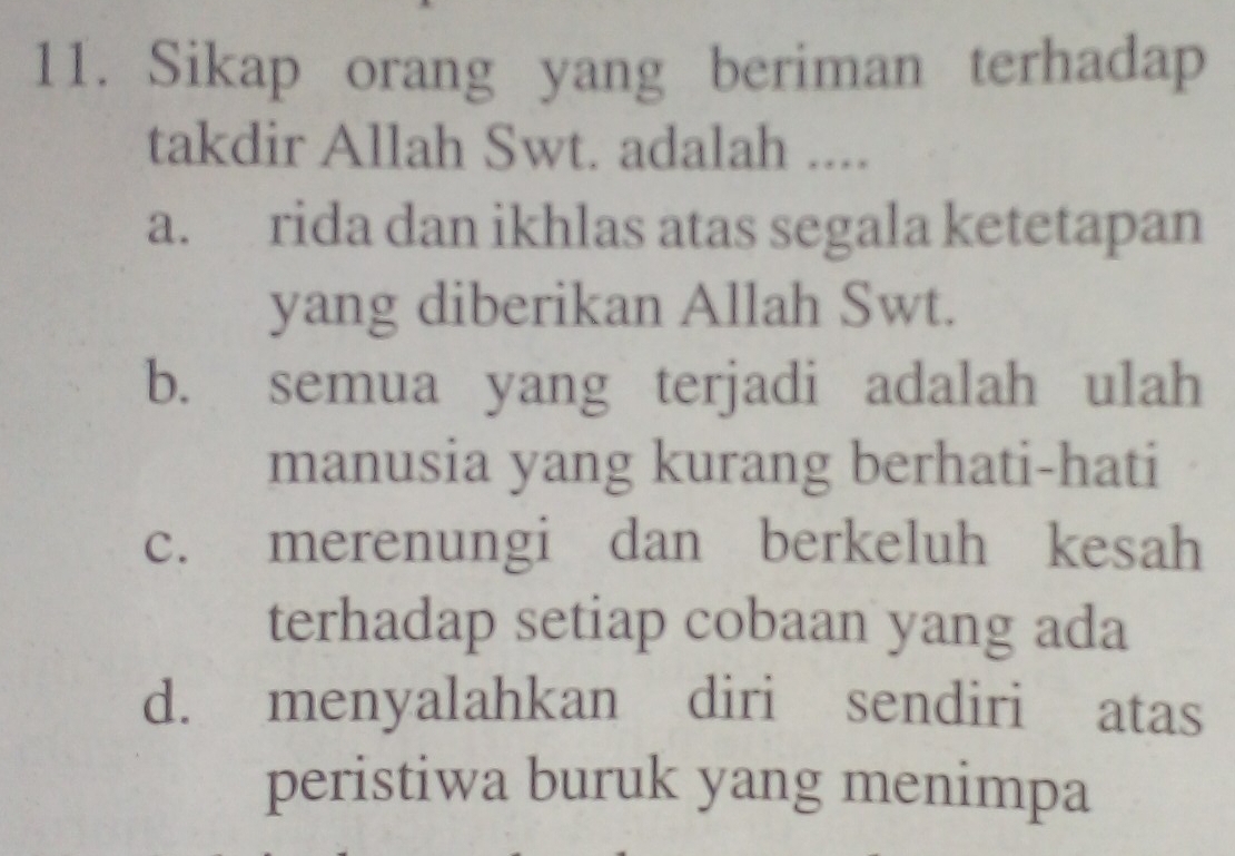 Sikap orang yang beriman terhadap
takdir Allah Swt. adalah ....
a. rida dan ikhlas atas segala ketetapan
yang diberikan Allah Swt.
b. semua yang terjadi adalah ulah
manusia yang kurang berhati-hati
c. merenungi dan berkeluh kesah
terhadap setiap cobaan yang ada
d. menyalahkan diri sendiri atas
peristiwa buruk yang menimpa