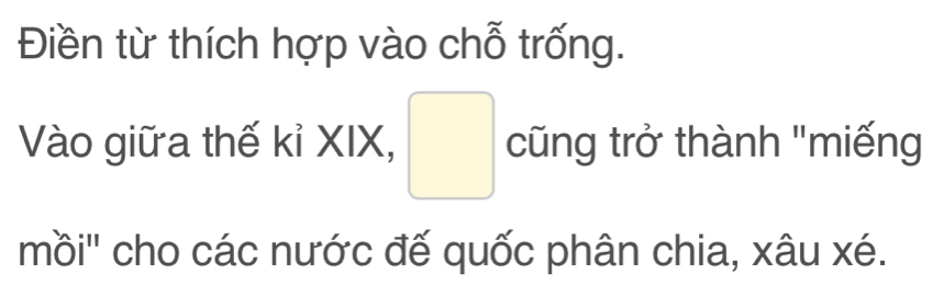 Điền từ thích hợp vào chỗ trống. 
Vào giữa thế kỉ XIX, □ cũng trở thành "miếng 
mồi'' cho các nước đế quốc phân chia, xâu xé.