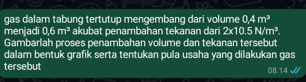 gas dalam tabung tertutup mengembang dari volume 0,4m^3
menjadi 0,6m^3 akubat penambahan tekanan dari 2* 10.5N/m^3. 
Gambarlah proses penambahan volume dan tekanan tersebut 
dalam bentuk grafik serta tentukan pula usaha yang dilakukan gas 
tersebut 08.14