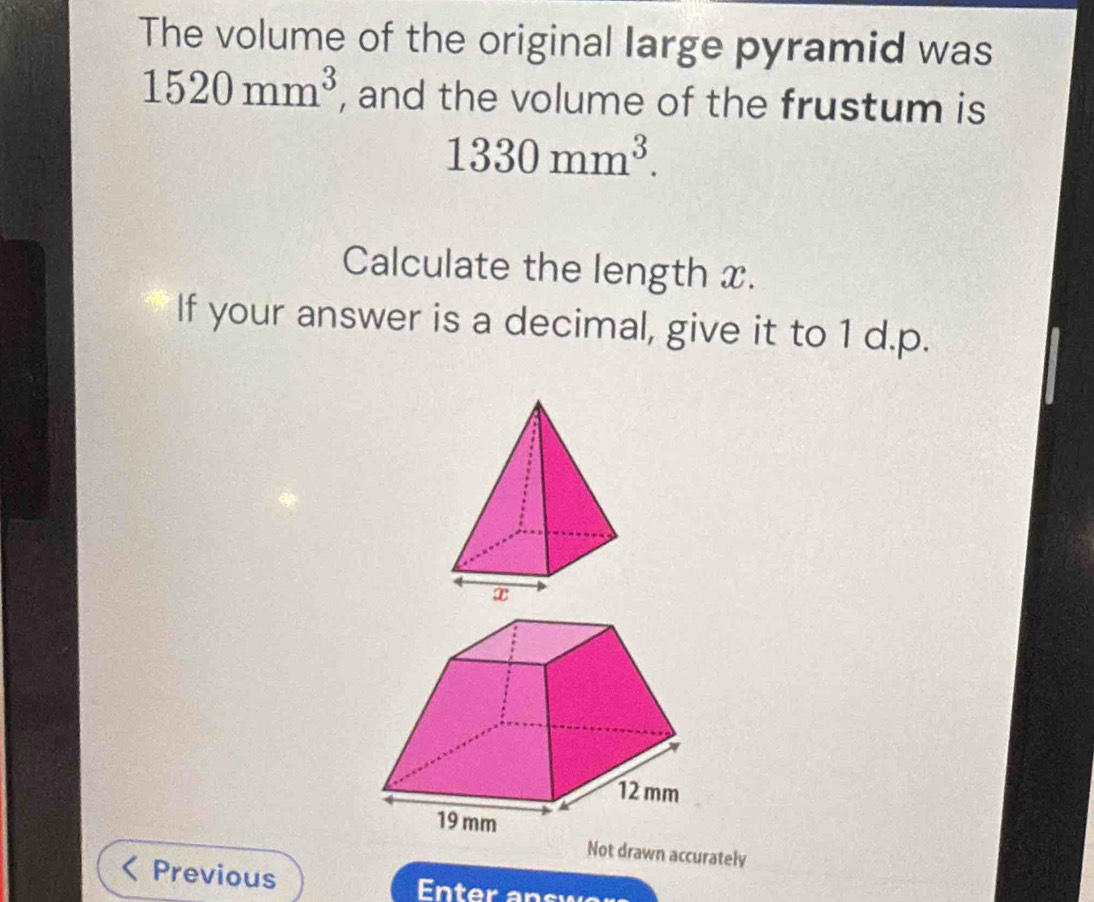 The volume of the original large pyramid was
1520mm^3 , and the volume of the frustum is
1330mm^3. 
Calculate the length x. 
If your answer is a decimal, give it to 1 d.p. 
Not drawn accurately 
Previous