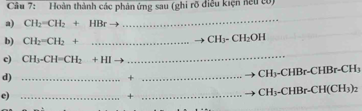 Hoàn thành các phản ứng sau (ghi rõ điều kiện neu có) 
a) CH_2=CH_2+HBr
_ 
b) CH_2=CH_2+ _ 
CH_3-CH_2OH
c) CH_3-CH=CH_2+HI
_ 
d)_ 
+ 
_
CH_3 -CHBr-CHBr-CH_3
e)_ 
_+
CH_3-CHBr-CH(CH_3)_2