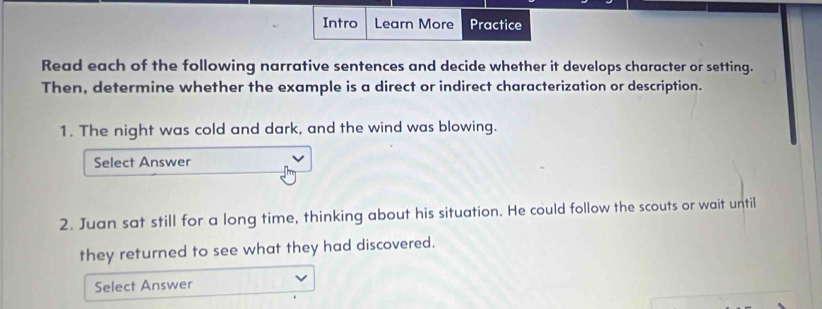 Intro Learn More Practice 
Read each of the following narrative sentences and decide whether it develops character or setting. 
Then, determine whether the example is a direct or indirect characterization or description. 
1. The night was cold and dark, and the wind was blowing. 
Select Answer 
2. Juan sat still for a long time, thinking about his situation. He could follow the scouts or wait until 
they returned to see what they had discovered. 
Select Answer