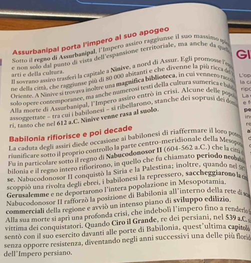 Assurbanipal porta l'impero al suo apogeo
Sotto il regno di Assurbanipal, l’Impero assiro raggiunse il suo massimo sp
e non solo dal punto di vista dell’espansione territoriale, ma anche da que
Il sovrano assiro trasferì la capitale a Ninive, a nord di Assur. Egli promosse l'e GI
arti e della cultura.
ne della città, che raggiunse più di 80 000 abitanti e che divenne la più ricca de
Oriente. A Ninive si trovava inoltre una magnifica biblioteca, in cui vennero raco
L'op
solo opere contemporanee, ma anche numerosi testi della cultura sumerica e ba
la c
rip
Alla morte di Assurbanipal, l'Impero assiro entrò in crisi. Alcune delle popo La
assoggettate - tra cui i babilonesi - si ribellarono, stanche dei soprusi dei dom e f
in
ri, tanto che nel 612 a.C. Ninive venne rasa al suolo.
pe
re
Babilonia rifiorisce e poi decade
La caduta degli assiri diede occasione ai babilonesi di riaffermare il loro pot
r
riunificare sotto il proprio controllo la parte centro-meridionale della Mesopo
Fu in particolare sotto il regno di Nabucodonosor II (604-562 a.C.) che la citt
bilonia e il regno intero rifiorirono, in quello che fu chiamato periodo neoba 
se. Nabucodonosor II conquistò la Siria e la Palestina; inoltre, quando nel 58
scoppiò una rivolta degli ebrei, i babilonesi la repressero, saccheggíarono lad
Gerusalemme e ne deportarono l’intera popolazione in Mesopotamia.
Nabucodonosor II rafforzò la posizione di Babilonia all’interno della rete diso
commerciali della regione e avviò un intenso piano di sviluppo edilizio.
Alla sua morte si aprì una profonda crisi, che indebolì l’impero fino a render  
vittima dei conquistatori. Quando Ciro il Grande, re dei persiani, nel 539 a.C.
sentò con il suo esercito davanti alle porte di Babilonia, quest’ultima capitolà
senza opporre resistenza, diventando negli anni successivi una delle più flord
dell’Impero persiano.