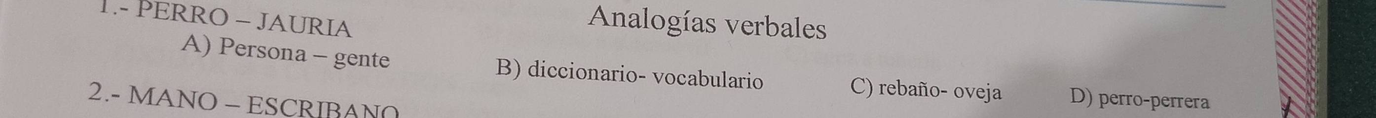 1.- PERRO - JAURIA
Analogías verbales
A) Persona - gente B) diccionario- vocabulario C) rebaño- oveja D) perro-perrera
2.- MANO - ESCRIBANO