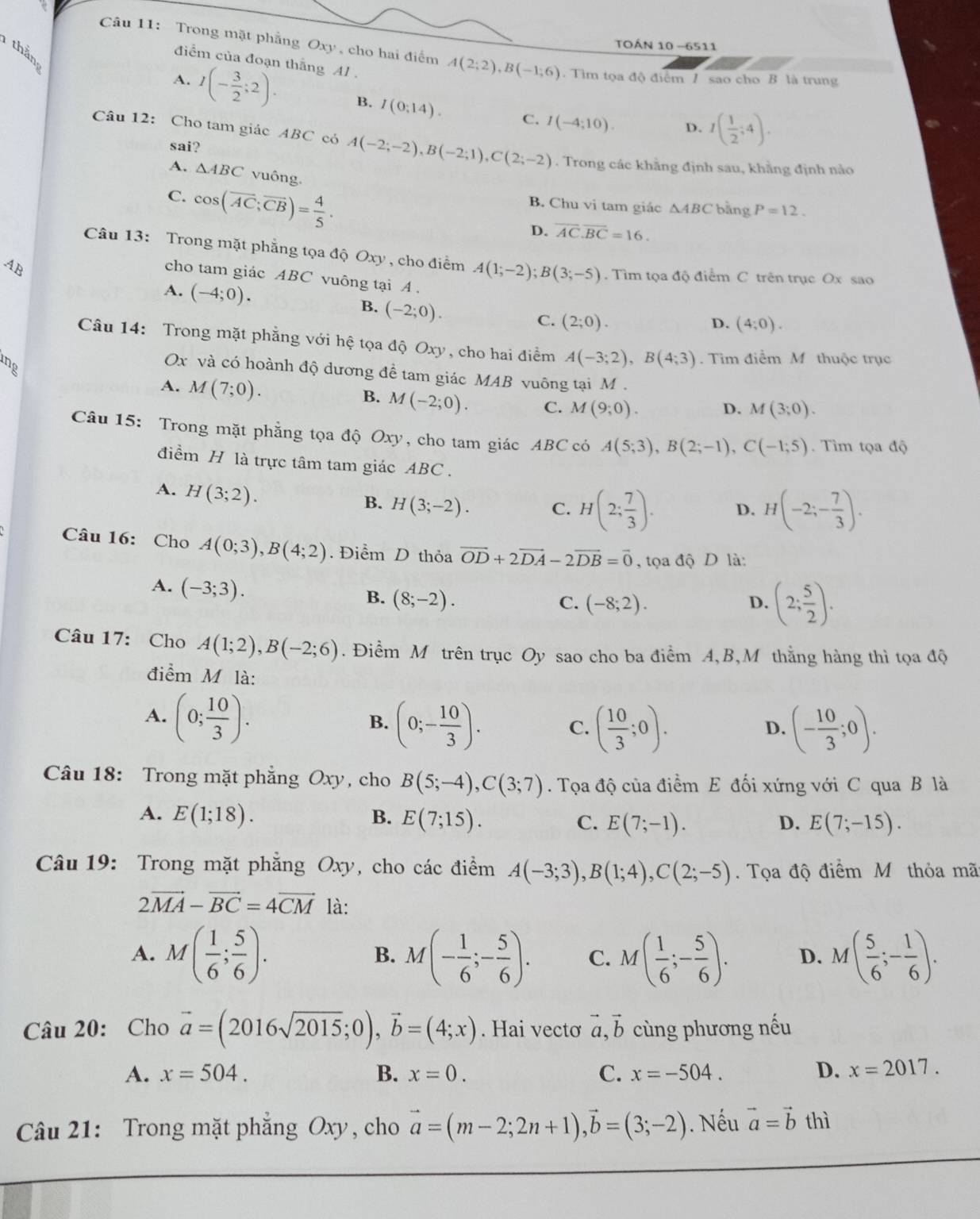 TOÁN 10 -6511
thần
Câu 11: Trong mặt phẳng Oxy , cho hai điểm A(2;2),B(-1;6). Tìm tọa độ điểm 1 sao cho B là trung
điểm của đoạn thắng Al .
A. I(- 3/2 ;2). B. I(0:14). C. I(-4;10).
D. I( 1/2 ;4).
Câu 12: Cho tam giác ABC có A(-2;-2),B(-2;1),C(2;-2). Trong các khằng định sau, khằng định nào
sai?
A. △ ABC vuông.
C. cos (overline AC;overline CB)= 4/5 .
B. Chu vi tam giác △ ABC bằng P=12.
D. overline AC.overline BC=16.
Câu 13: Trong mặt phẳng tọa độ Oxy , cho điểm A(1;-2);B(3;-5). Tim tọa độ điểm C trên trục Ox sao
AB
cho tam giác ABC vuông tại A .
A. (-4;0). B. (-2;0).
C. (2;0). D. (4;0).
Câu 14: Trong mặt phẳng với hệ tọa độ Oxy, cho hai điểm A(-3;2),B(4;3). Tim điểm M thuộc trục
Ox và có hoành độ dương đề tam giác MAB vuông tại M .
B.
A. M(7;0). M(-2;0). C. M(9;0).
D. M(3;0).
Câu 15: Trong mặt phẳng tọa độ Oxy, cho tam giác ABC có A(5;3),B(2;-1),C(-1;5) Tìm tọa độ
điểm H là trực tâm tam giác ABC .
A. H(3;2).
B. H(3;-2). C. H(2; 7/3 ). D. H(-2;- 7/3 ).
Câu 16: Cho A(0;3),B(4;2). Điểm D thỏa vector OD+2vector DA-2vector DB=vector 0 , tọa độ D là:
A. (-3;3).
B. (8;-2). C. (-8;2). D. (2; 5/2 ).
Câu 17: Cho A(1;2),B(-2;6). Điểm M trên trục Oy sao cho ba điểm A,B,M thằng hàng thì tọa độ
điểm M là:
A. (0; 10/3 ).
B. (0;- 10/3 ). C. ( 10/3 ;0). (- 10/3 ;0).
D.
Câu 18: Trong mặt phẳng Oxy, cho B(5;-4),C(3;7). Tọa độ của điểm E đối xứng với C qua B là
A. E(1;18). B. E(7;15). C. E(7;-1). D. E(7;-15).
Câu 19: Trong mặt phẳng Oxy, cho các điểm A(-3;3),B(1;4),C(2;-5).  Tọa độ điểm Mỹ thỏa mãt
2vector MA-vector BC=4vector CM là:
A. M( 1/6 ; 5/6 ). M(- 1/6 ;- 5/6 ). C. M( 1/6 ;- 5/6 ). D. M( 5/6 ;- 1/6 ).
B.
Câu 20: Cho vector a=(2016sqrt(2015);0),vector b=(4;x). Hai vectơ vector a,vector b cùng phương nếu
A. x=504. B. x=0. C. x=-504. D. x=2017.
Câu 21: Trong mặt phẳng Oxy, cho vector a=(m-2;2n+1),vector b=(3;-2). Nếu vector a=vector bthi