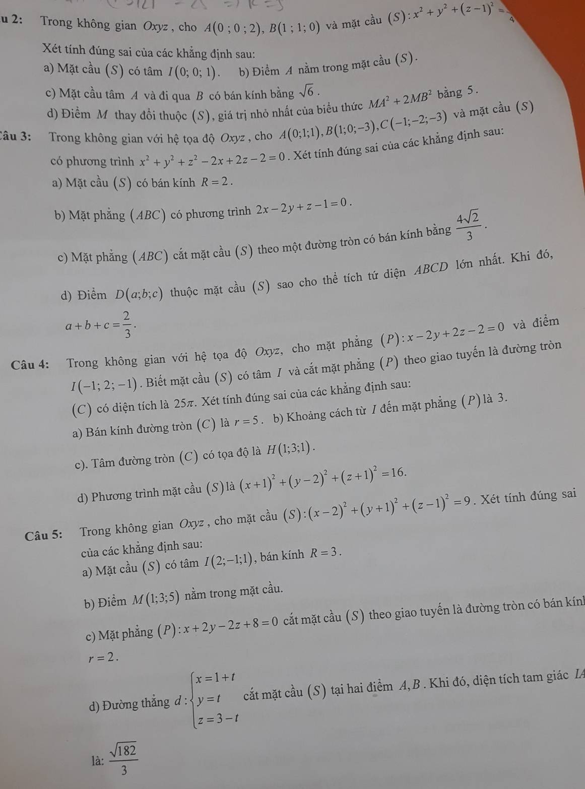 2: Trong không gian Oxyz , cho A(0;0;2),B(1;1;0) và mặt cầu (S):x^2+y^2+(z-1)^2= 1
Xét tính đúng sai của các khẳng định sau:
a) Mặt cầu (S) có tâm I(0;0;1) b) Điểm A nằm trong mặt cầu (S).
c) Mặt cầu tâm A và đi qua B có bán kính bằng sqrt(6). MA^2+2MB^2 bằng 5.
d) Điểm Mỹ thay đổi thuộc (S), giá trị nhỏ nhất của biểu thức
Câu 3: Trong không gian với hệ tọa độ Oxyz , cho A(0;1;1),B(1;0;-3),C(-1;-2;-3) và mặt cầu (S)
có phương trình x^2+y^2+z^2-2x+2z-2=0. Xét tính đúng sai của các khẳng định sau:
a) Mặt cầu (S) có bán kính R=2.
b) Mặt phẳng (ABC) có phương trình 2x-2y+z-1=0.
c) Mặt phẳng (ABC) cắt mặt cầu (S) theo một đường tròn có bán kính bằng  4sqrt(2)/3 .
d) Điểm D(a;b;c) thuộc mặt cầu (S) sao cho thể tích tứ diện ABCD lớn nhất. Khi đó,
a+b+c= 2/3 .
Câu 4: Trong không gian với hệ tọa độ Oxyz, cho mặt phẳng (P): x-2y+2z-2=0 và điểm
I(-1;2;-1). Biết mặt cầu (S) có tâm 1 và cắt mặt phẳng (P) theo giao tuyến là đường tròn
(C) có diện tích là 25π. Xét tính đúng sai của các khẳng định sau:
a) Bán kính đường tròn (C) là r=5. b) Khoảng cách từ I đến mặt phẳng (P)là 3.
c). Tâm đường tròn (C) có tọa độ là H(1;3;1).
d) Phương trình mặt cầu (S)là (x+1)^2+(y-2)^2+(z+1)^2=16.
Câu 5: Trong không gian Oxyz , cho mặt cầu (S):(x-2)^2+(y+1)^2+(z-1)^2=9. Xét tính đúng sai
của các khẳng định sau:
a) Mặt cầu (S) có tâm I(2;-1;1) , bán kính R=3.
b) Điểm M(1;3;5) nằm trong mặt cầu.
c) Mặt phẳng (P):x+2y-2z+8=0 cắt mặt cầu (S) theo giao tuyến là đường tròn có bán kính
r=2.
d) Đường thẳng d : :beginarrayl x=1+t y=t z=3-tendarray. cất mặt cầu (S) tại hai điểm A, B . Khi đó, diện tích tam giác LA
là:  sqrt(182)/3 