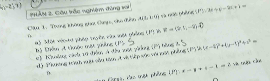 (1,-2,7)
PHÀN 2. Câu trắc nghiệm đúng sai 
Câu 1. Trong không gian Oxyz, cho điểm A(2;1;0) và mặt phẳng (P) ):2x+y-2z+1=
a) Một véc-tơ pháp tuyển của mặt phẳng (P) là vector n=(2;1;-2)
(), 
b) Diểm A thuộc mặt phẳng (P). 
c) Khoảng cách từ điểm A đến mặt phẳng (P) bằng 3. 
d) Phương trình mặt cầu tâm A và tiếp xúc với mặt phẳng (P) là (x-2)^2+(y-1)^2+z^2=
I Orys, cho mặt phẳng (P): x-y+z-1=0 và mặt cầu 
9.