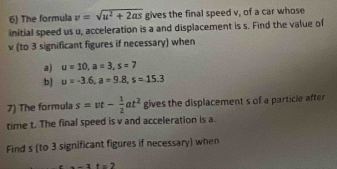 The formula v=sqrt(u^2+2as) gives the final speed v, of a car whose 
initial speed us u, acceleration is a and displacement is s. Find the value of
v (to 3 significant figures if necessary) when 
a) u=10, a=3, s=7
b) u=-3.6, a=9.8, s=15.3
7) The formula s=vt- 1/2 at^2 gives the displacement s of a particle after 
time t. The final speed is v and acceleration is a. 
Find s (to 3 significant figures if necessary) when
-3t=2