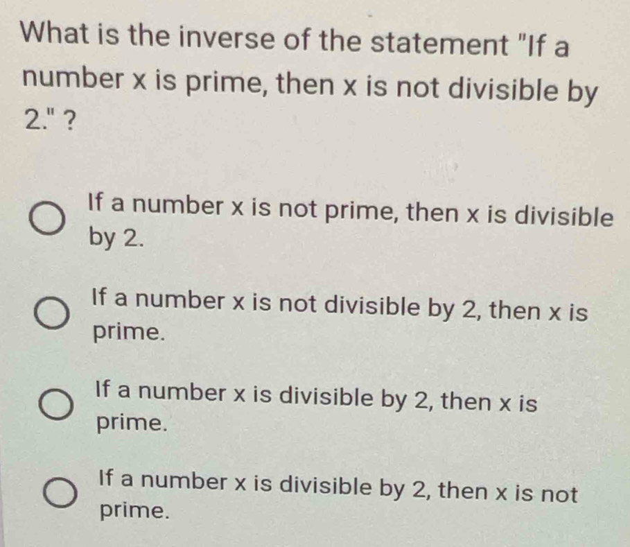 What is the inverse of the statement "If a
number x is prime, then x is not divisible by
2.'' ?
If a number x is not prime, then x is divisible
by 2.
If a number x is not divisible by 2, then x is
prime.
If a number x is divisible by 2, then x is
prime.
If a number x is divisible by 2, then x is not
prime.