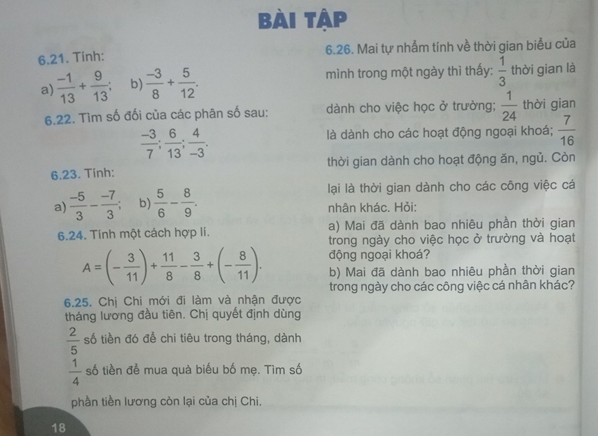 Bài tập
6.21. Tính: 6.26. Mai tự nhẫm tính về thời gian biểu của
a)  (-1)/13 + 9/13 ; b)  (-3)/8 + 5/12 . 
mình trong một ngày thì thấy:  1/3  thời gian là
6.22. Tìm số đối của các phân số sau: dành cho việc học ở trường;  1/24  thời gian
 (-3)/7 ;  6/13 ;  4/-3 . 
là dành cho các hoạt động ngoại khoá;  7/16 
6.23. Tính: thời gian dành cho hoạt động ăn, ngủ. Còn
lại là thời gian dành cho các công việc cá
a)  (-5)/3 - (-7)/3 ; b)  5/6 - 8/9 . nhân khác. Hỏi:
6.24. Tính một cách hợp lí. a) Mai đã dành bao nhiêu phần thời gian
trong ngày cho việc học ở trường và hoạt
động ngoại khoá?
A=(- 3/11 )+ 11/8 - 3/8 +(- 8/11 ). b) Mai đã dành bao nhiêu phần thời gian
trong ngày cho các công việc cá nhân khác?
6.25. Chị Chi mới đi làm và nhận được
tháng lương đầu tiên. Chị quyết định dùng
 2/5  số tiền đó để chi tiêu trong tháng, dành
 1/4  số tiền để mua quà biểu bố mẹ. Tìm số
phần tiền lương còn lại của chị Chi.
18