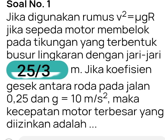 Soal No. 1 
Jika digunakan rumus v^2=mu gR
jika sepeda motor membelok 
pada tikungan yang terbentuk 
busur lingkaran dengan jari-jari
25/3 m. Jika koefisien 
gesek antara roda pada jalan
0,25 dan g=10m/s^2 , maka 
kecepatan motor terbesar yang 
diizinkan adalah ...