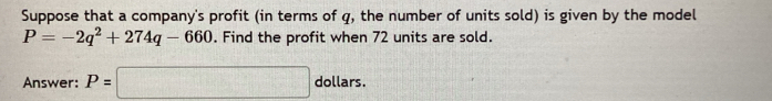 Suppose that a company's profit (in terms of q, the number of units sold) is given by the model
P=-2q^2+274q-660. Find the profit when 72 units are sold. 
Answer: P=□ dollars.