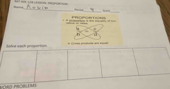 M7 WK 128 LESSON- PROPORTION
Name_ Period_ Score
_
PROPORTIONS
A proportion is the equality of two ratios or rates.
a c
=
b d
Solve each proportion. Cross products are equal!
VORD PROBLEMS