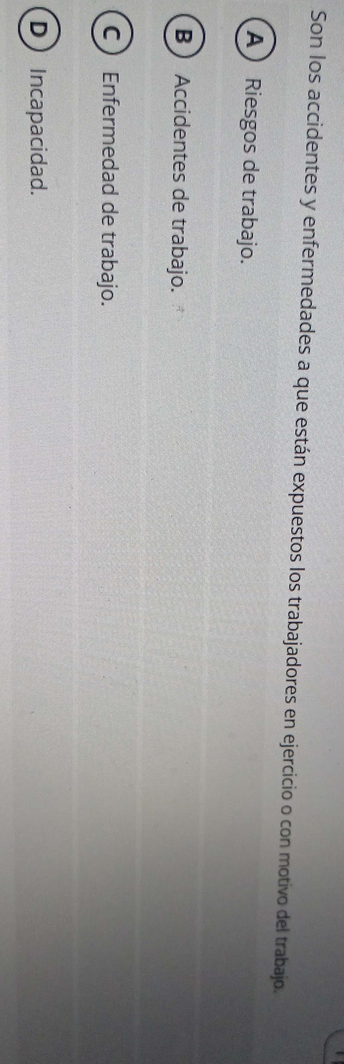 Son los accidentes y enfermedades a que están expuestos los trabajadores en ejercicio o con motivo del trabajo.
A) Riesgos de trabajo.
B Accidentes de trabajo.
C Enfermedad de trabajo.
D Incapacidad.