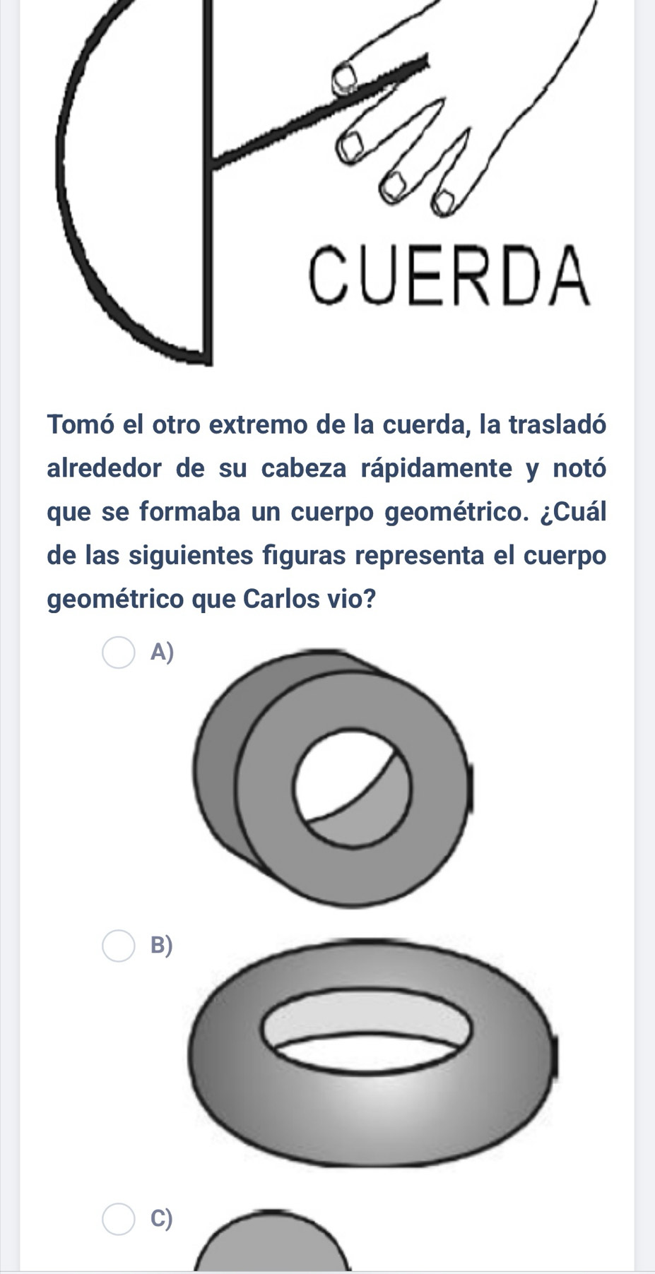 Tomó el otro extremo de la cuerda, la trasladó 
alrededor de su cabeza rápidamente y notó 
que se formaba un cuerpo geométrico. ¿Cuál 
de las siguientes figuras representa el cuerpo 
geométrico que Carlos vio? 
A) 
B 
C)