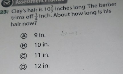 a
23. Clay's hair is 10 2/7  inches long. The barber
trims off  1/4  inch. About how long is his
hair now?
A 9 in.
B 10 in.
Ⓒ 11 in.
D 12 in.