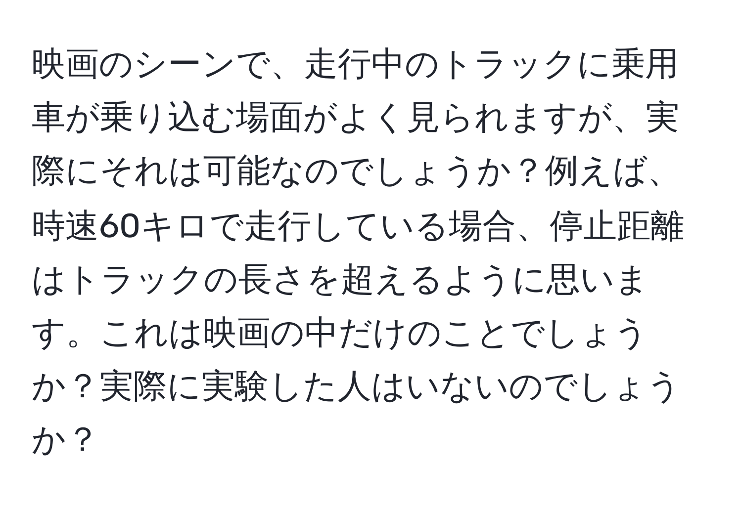 映画のシーンで、走行中のトラックに乗用車が乗り込む場面がよく見られますが、実際にそれは可能なのでしょうか？例えば、時速60キロで走行している場合、停止距離はトラックの長さを超えるように思います。これは映画の中だけのことでしょうか？実際に実験した人はいないのでしょうか？