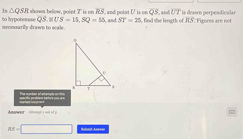 In △ QSR shown below, point T is on overline RS , and point U is on overline QS , and overline UT is drawn perpendicular 
to hypotenuse overline QS. If US=15, SQ=55 , and ST=25 , find the length of overline RS. Figures are not 
necessarily drawn to scale. 
The number of attempts on this 
specific problem before you are 
marked incorrect 
Answer Attempt 1 out of 2
RS=□ Submit Answer