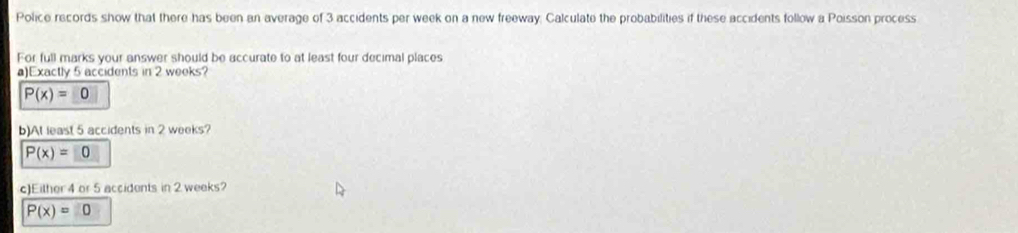 Police records show that there has been an average of 3 accidents per week on a new freeway. Calculate the probabilities if these accidents follow a Poisson process 
For full marks your answer should be accurate to at least four decimal places 
a)Exactly 5 accidents in 2 weeks?
P(x)=□ 0
b)At least 5 accidents in 2 weeks?
P(x)=□ 0
c)Either 4 or 5 accidents in 2 weeks?
P(x)=0