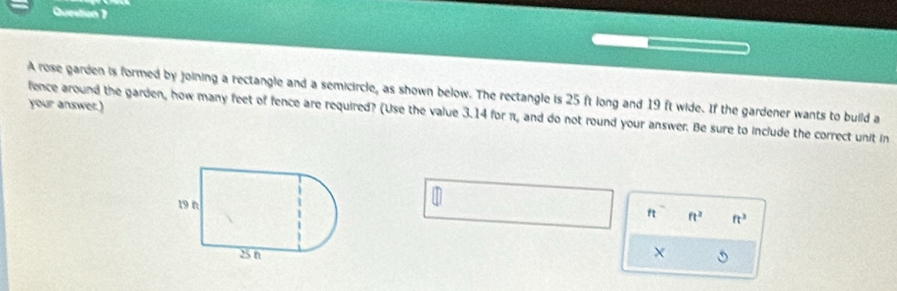 A rose garden is formed by joining a rectangle and a semicircle, as shown below. The rectangle is 25 ft long and 19 ft wide. If the gardener wants to build a 
your answer.) 
fence around the garden, how many feet of fence are required? (Use the value 3.14 for π, and do not round your answer. Be sure to include the correct unit in 

f ft^2 ft^3