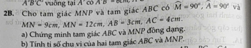 A'B'C' vuông tại A có A'B=6cm, 
2B. Cho tam giác MNP và tam giác ABC có widehat M=90°, widehat A=90° và
MN=9cm, MN=12cm, AB=3cm, AC=4cm. 
a) Chứng minh tam giác ABC và MNP đồng dạng. 
b) Tính tỉ số chu vi của hai tam giác ABC và MNP.