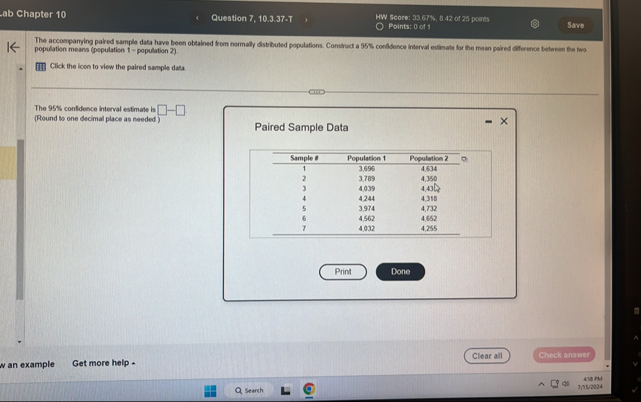 ab Chapter 10 Question 7, 10.3.37-T HW Score: 33.67%, 8.42 of 25 points Save 
Points: 0 of 1 
The accompanying paired sample data have been obtained from normally distributed populations. Construct a 95% confidence interval estimate for the mean paired difference between the two 
population means (population 1 - population 2) 
Click the icon to view the paired sample data. 
The 95% confidence interval estimate is □ -□
(Round to one decimal place as needed.) Paired Sample Data 
Print Done 
w an example Get more help ^ Clear all Check answer 
4:18 PM 
Search 7/15/2024