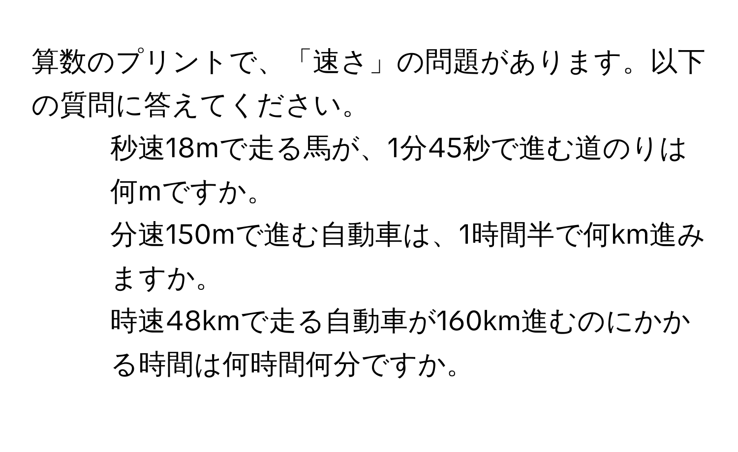 算数のプリントで、「速さ」の問題があります。以下の質問に答えてください。  
1. 秒速18mで走る馬が、1分45秒で進む道のりは何mですか。  
2. 分速150mで進む自動車は、1時間半で何km進みますか。  
3. 時速48kmで走る自動車が160km進むのにかかる時間は何時間何分ですか。