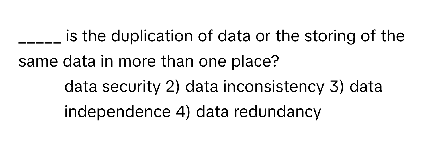 is the duplication of data or the storing of the same data in more than one place?

1) data security 2) data inconsistency 3) data independence 4) data redundancy