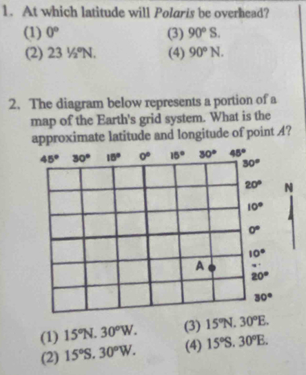 At which latitude will Polaris be overhead?
(1) 0° (3) 90°S.
(2) 231/2°N. (4) 90°N.
2. The diagram below represents a portion of a
map of the Earth's grid system. What is the
approximate latitude and longitude of point A?
(1) 15°N.30°W. (3) 15°N.30°E.
(2) 15°S.30°W. (4) 15°S.30°E.