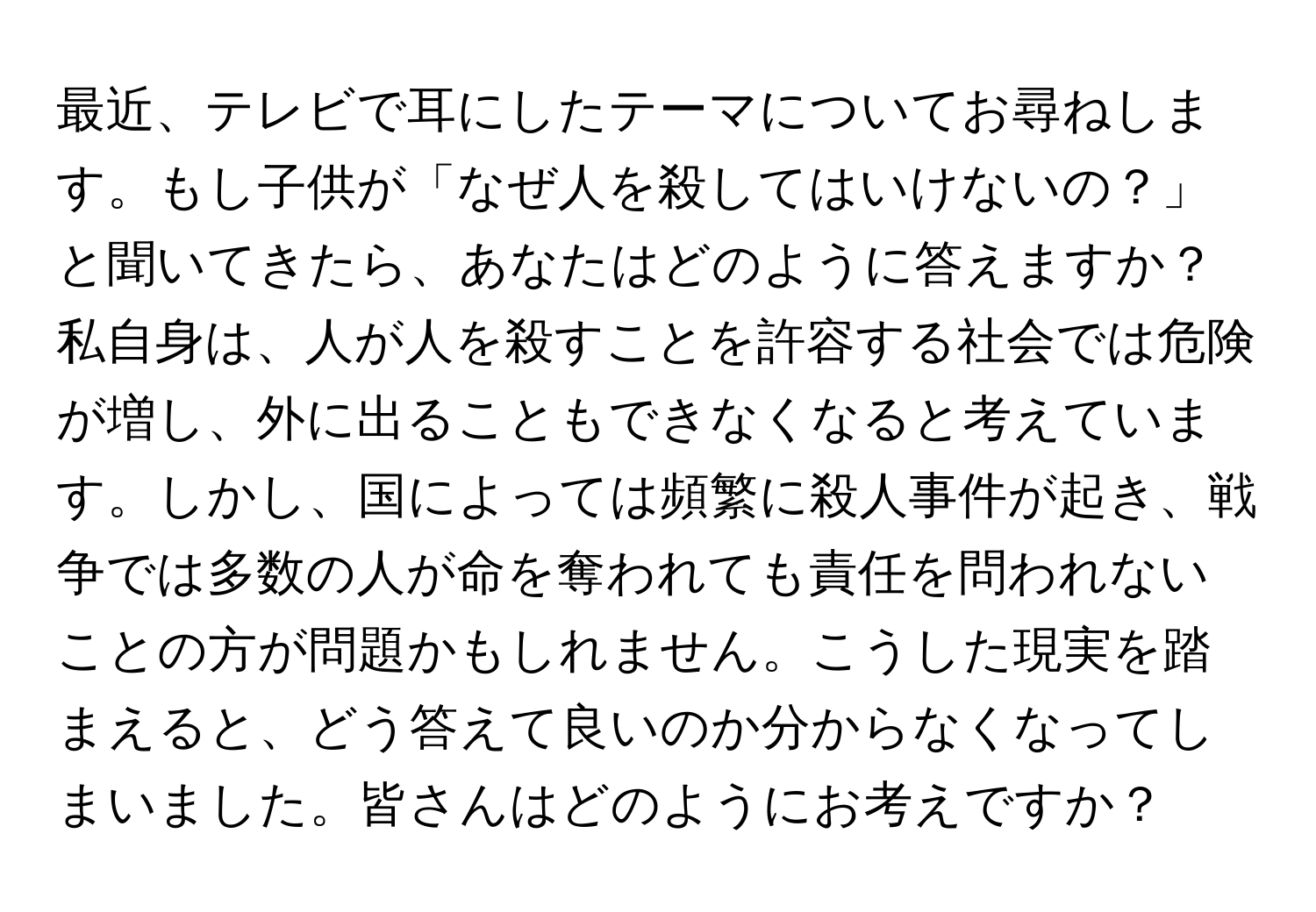 最近、テレビで耳にしたテーマについてお尋ねします。もし子供が「なぜ人を殺してはいけないの？」と聞いてきたら、あなたはどのように答えますか？私自身は、人が人を殺すことを許容する社会では危険が増し、外に出ることもできなくなると考えています。しかし、国によっては頻繁に殺人事件が起き、戦争では多数の人が命を奪われても責任を問われないことの方が問題かもしれません。こうした現実を踏まえると、どう答えて良いのか分からなくなってしまいました。皆さんはどのようにお考えですか？