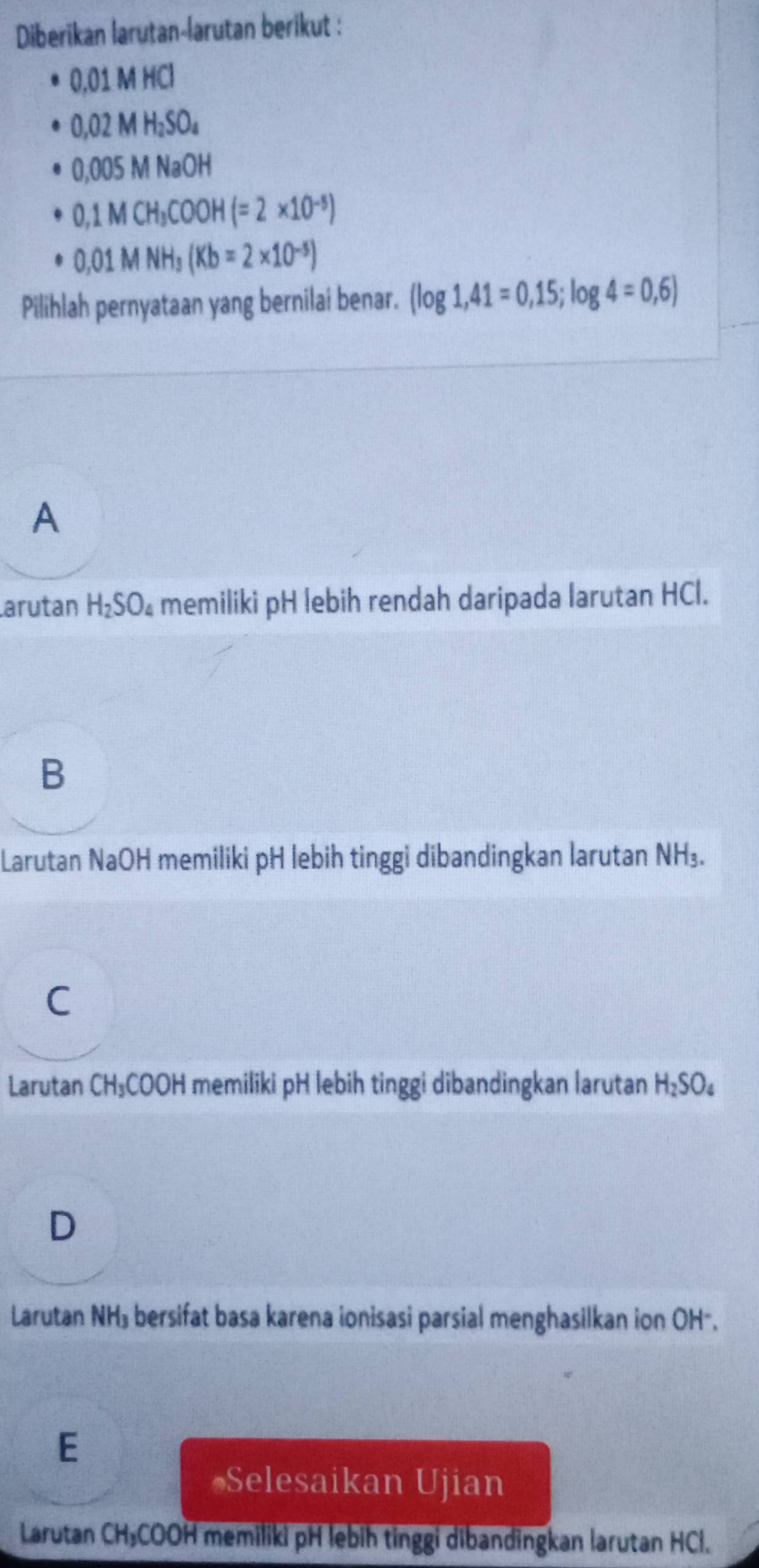 Diberikan larutan-larutan berikut :
0.01MHCl
0,02MH_2SO_4
0,005MNaOH
0,1MCH_3COOH(=2* 10^(-5))
0.01MNH_3(Kb=2* 10^(-5))
Pilihlah pernyataan yang bernilai benar. (log 1,41=0,15;log 4=0,6)
A
arutan H_2SO_4 memiliki pH lebih rendah daripada larutan HCl.
B
Larutan NaOH memiliki pH lebih tinggi dibandingkan larutan NH₃.
Larutan CH₃COOH memiliki pH lebih tinggi dibandingkan larutan H_2SO_4
D
Larutan NH₃ bersifat basa karena ionisasi parsial menghasilkan ion OH -.
E
#Selesaikan Ujian
Larutan CH₃COOH memiliki pH lebih tinggi dibandingkan larutan HCl.