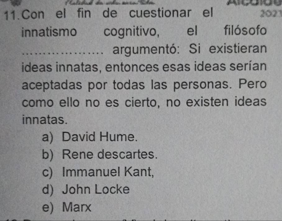 Con el fin de cuestionar el 2023
innatismo cognitivo, el filósofo
_argumentó: Si existieran
ideas innatas, entonces esas ideas serían
aceptadas por todas las personas. Pero
como ello no es cierto, no existen ideas
innatas.
a) David Hume.
b) Rene descartes.
c) Immanuel Kant,
d) John Locke
e) Marx