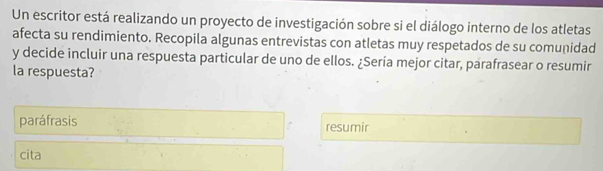 Un escritor está realizando un proyecto de investigación sobre si el diálogo interno de los atletas 
afecta su rendimiento. Recopila algunas entrevistas con atletas muy respetados de su comunidad 
y decide incluir una respuesta particular de uno de ellos. ¿Sería mejor citar, parafrasear o resumir 
la respuesta? 
paráfrasis resumir 
cita