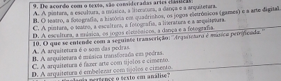 De acordo com o texto, são consideradas artes classica:
A. A pintura, a escultura, a música, a literatura, a dança e a arquitetura.
B. O teatro, a fotografia, a história em quadrinhos, os jogos eletrónicos (games) e a arte digital
C. A pintura, o teatro, a escultura, a fotografía, a literatura e a arquitetura.
D. A escultura, a música, os jogos eletrónicos, a dança e a fotografia.
10. O que se entende com a seguinte transcrição: ''Arquitetura é música petrificada.'''
A. A arquitetura é o som das pedras.
B. A arquitetura é música transforada em pedras.
C. A arquitetura é fazer arte com tijolos e cimento.
D. A arquitetura é embelezar com tijolos e cimento.
alógia nertence o texto em análise?