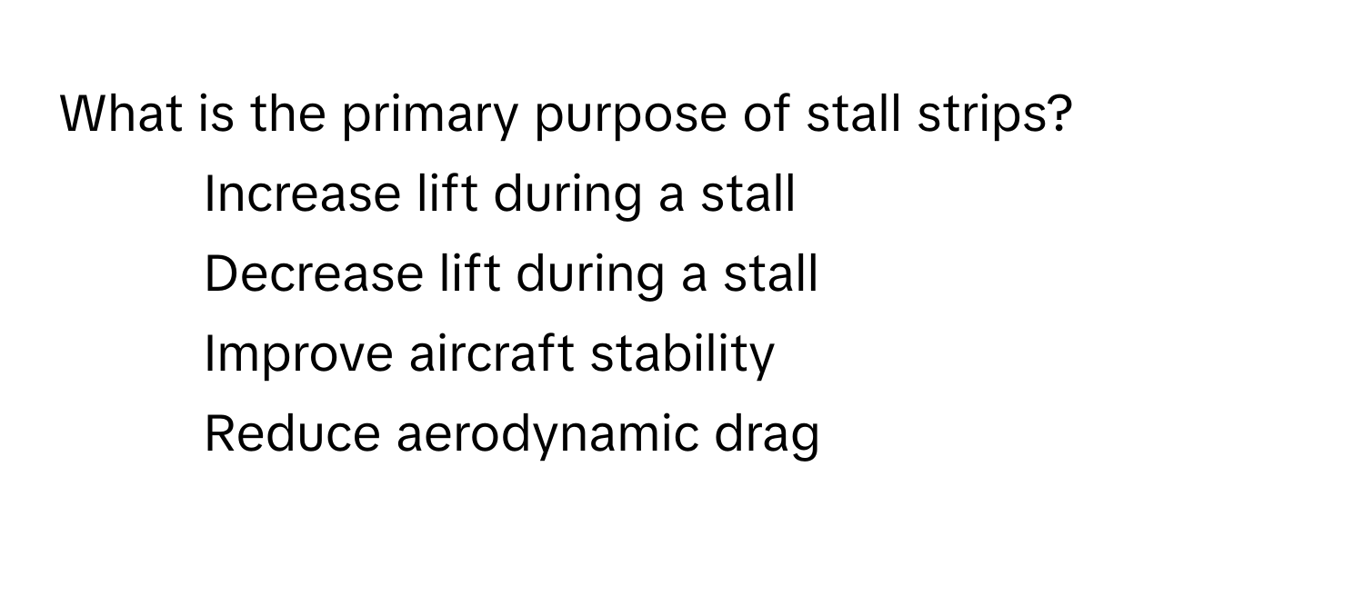 What is the primary purpose of stall strips?
1) Increase lift during a stall
2) Decrease lift during a stall
3) Improve aircraft stability
4) Reduce aerodynamic drag