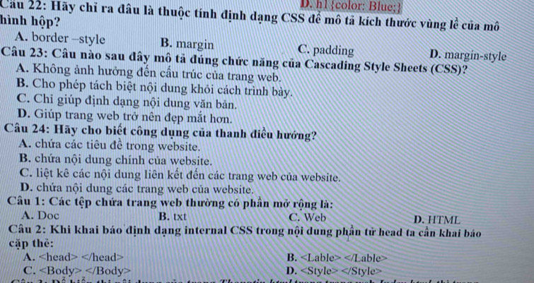 D. h1 color: Blue;
Cau 22: Hãy chỉ ra đâu là thuộc tính định dạng CSS để mô tả kích thước vùng lễ của mô
hình hộp?
A. border -style B. margin C. padding D. margin-style
Câu 23: Câu nào sau đây mô tả đúng chức năng của Cascading Style Sheets (CSS)?
A. Không ảnh hưởng đến cầu trúc của trang web.
B. Cho phép tách biệt nội dung khỏi cách trình bày.
C. Chỉ giúp định dạng nội dung văn bản.
D. Giúp trang web trở nên đẹp mắt hơn.
Câu 24: Hãy cho biết công dụng của thanh điều hướng?
A. chứa các tiêu đề trong website.
B. chứa nội dung chính của website.
C. liệt kê các nội dung liên kết đến các trang web của website.
D. chứa nội dung các trang web của website.
Câu 1: Các tệp chứa trang web thường có phần mở rộng là:
A. Doc B. txt C. Web D. HTML
Câu 2: Khi khai báo định dạng internal CSS trong nội dung phần tử head ta cần khai báo
cặp thể:
A. B. able
C. D. yle>