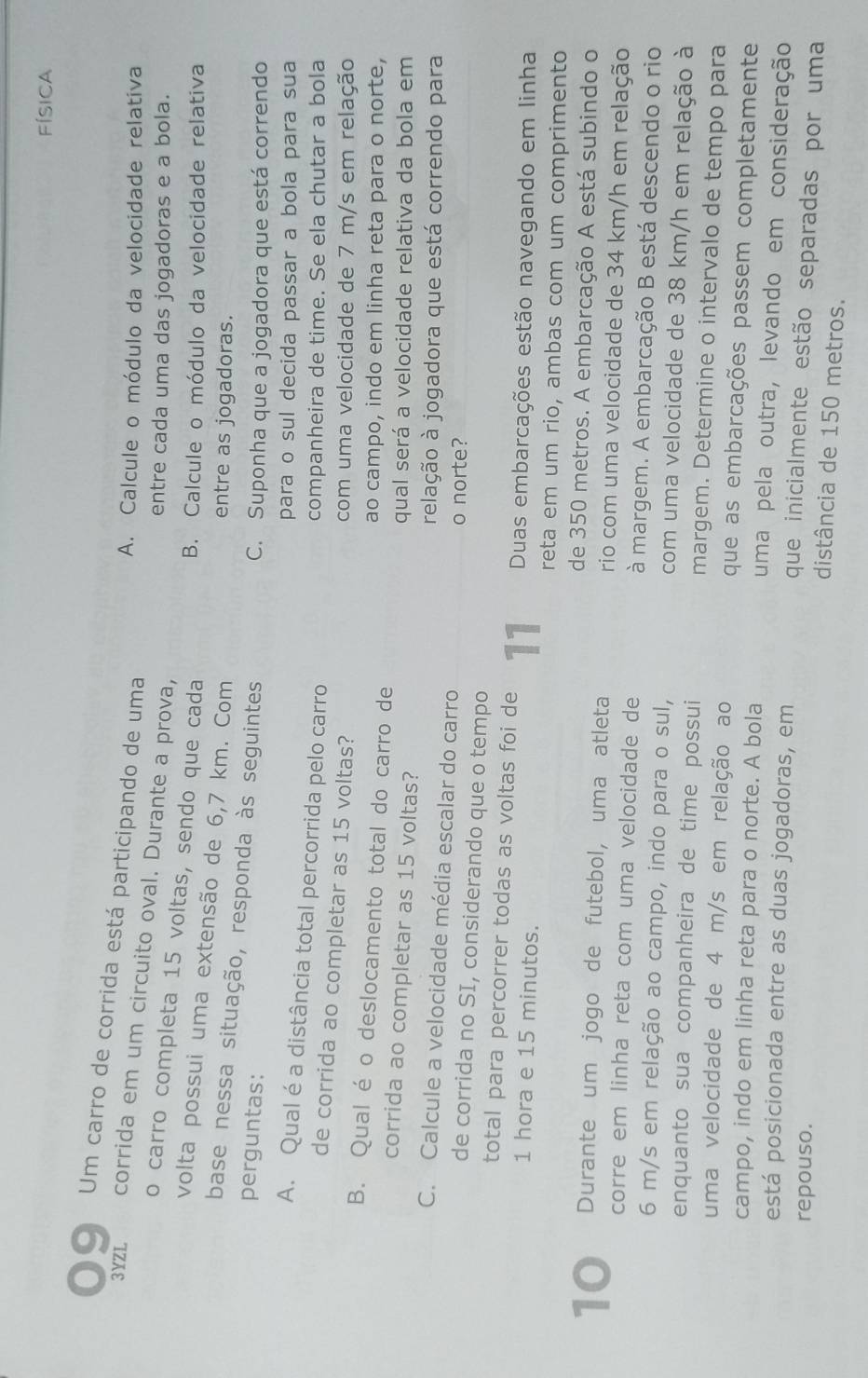 FísICA
● 9 Um carro de corrida está participando de uma
A. Calcule o módulo da velocidade relativa
3YZL corrida em um circuito oval. Durante a prova,
entre cada uma das jogadoras e a bola.
o carro completa 15 voltas, sendo que cada
B. Calcule o módulo da velocidade relativa
volta possui uma extensão de 6,7 km. Com
entre as jogadoras.
base nessa situação, responda às seguintes
perguntas:
C. Suponha que a jogadora que está correndo
para o sul decida passar a bola para sua
A. Qual é a distância total percorrida pelo carro
companheira de time. Se ela chutar a bola
de corrida ao completar as 15 voltas?
com uma velocidade de 7 m/s em relação
B. Qual é o deslocamento total do carro de ao campo, indo em linha reta para o norte,
corrida ao completar as 15 voltas? qual será a velocidade relativa da bola em
relação à jogadora que está correndo para
C. Calcule a velocidade média escalar do carro o norte?
de corrida no SI, considerando que o tempo
total para percorrer todas as voltas foi de 11 Duas embarcações estão navegando em linha
1 hora e 15 minutos.
reta em um rio, ambas com um comprimento
de 350 metros. A embarcação A está subindo o
10 Durante um jogo de futebol, uma atleta rio com uma velocidade de 34 km/h em relação
corre em linha reta com uma velocidade de à margem. A embarcação B está descendo o rio
6 m/s em relação ao campo, indo para o sul, com uma velocidade de 38 km/h em relação à
enquanto sua companheira de time possui margem. Determine o intervalo de tempo para
uma velocidade de 4 m/s em relação ao que as embarcações passem completamente
campo, indo em linha reta para o norte. A bola uma pela outra, levando em consideração
está posicionada entre as duas jogadoras, em que inicialmente estão separadas por uma
repouso.
distância de 150 metros.