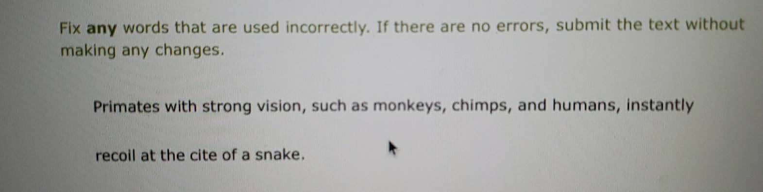 Fix any words that are used incorrectly. If there are no errors, submit the text without 
making any changes. 
Primates with strong vision, such as monkeys, chimps, and humans, instantly 
recoil at the cite of a snake.