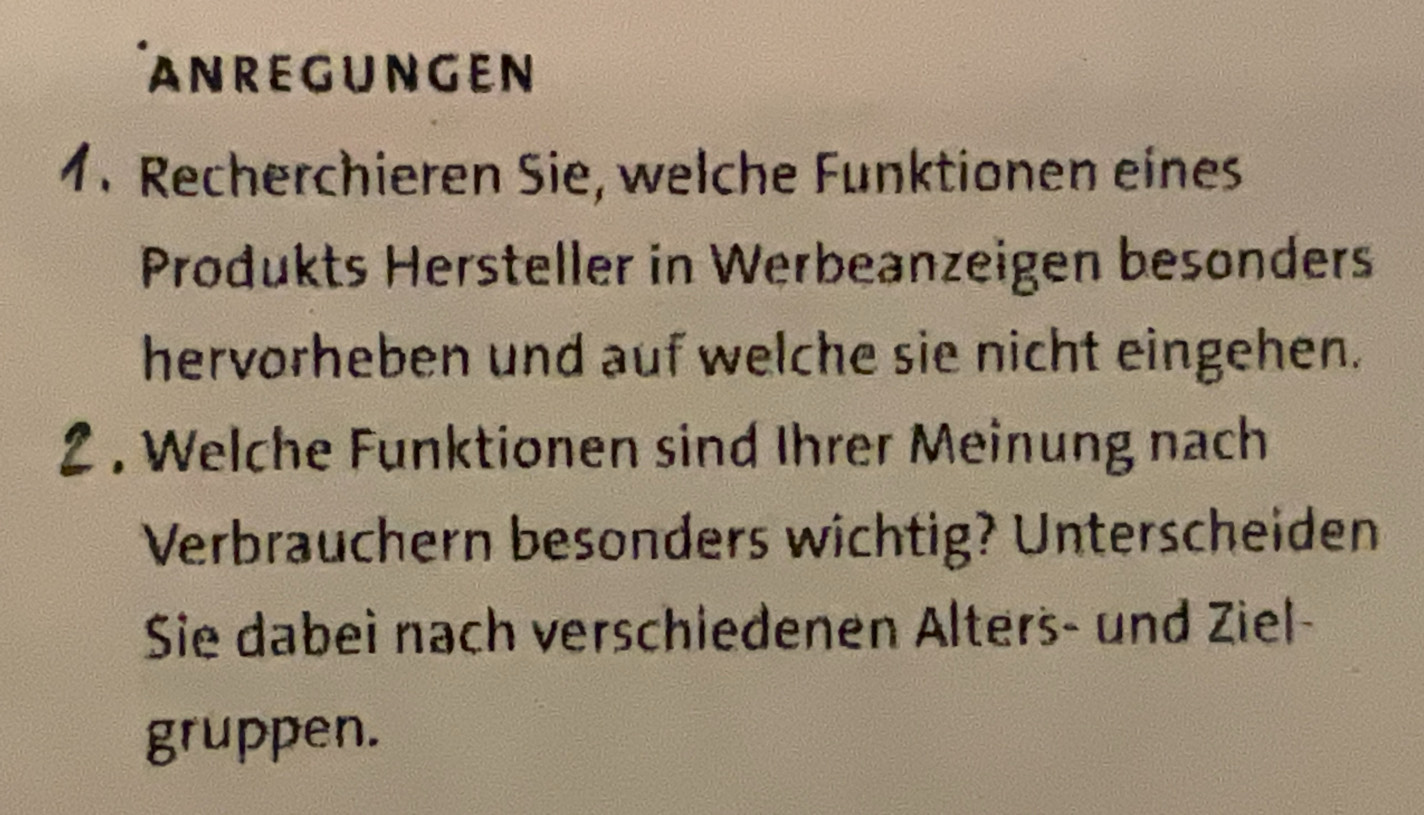 ANREGUNGEN 
1. Recherchieren Sie, welche Funktionen eines 
Produkts Hersteller in Werbeanzeigen besonders 
hervorheben und auf welche sie nicht eingehen. 
2 . Welche Funktionen sind Ihrer Meinung nach 
Verbrauchern besonders wichtig? Unterscheiden 
Sie dabeì nach verschiedenen Alters- und Ziel- 
gruppen.