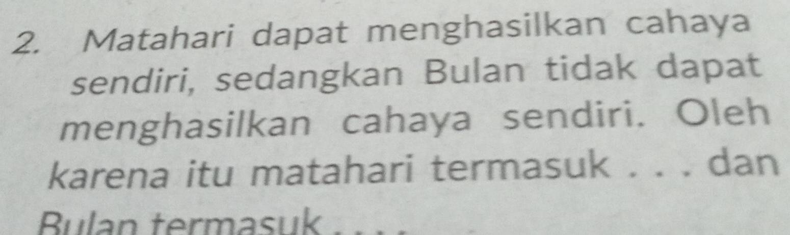 Matahari dapat menghasilkan cahaya 
sendiri, sedangkan Bulan tidak dapat 
menghasilkan cahaya sendiri. Oleh 
karena itu matahari termasuk . . . dan 
Bulan termasuk