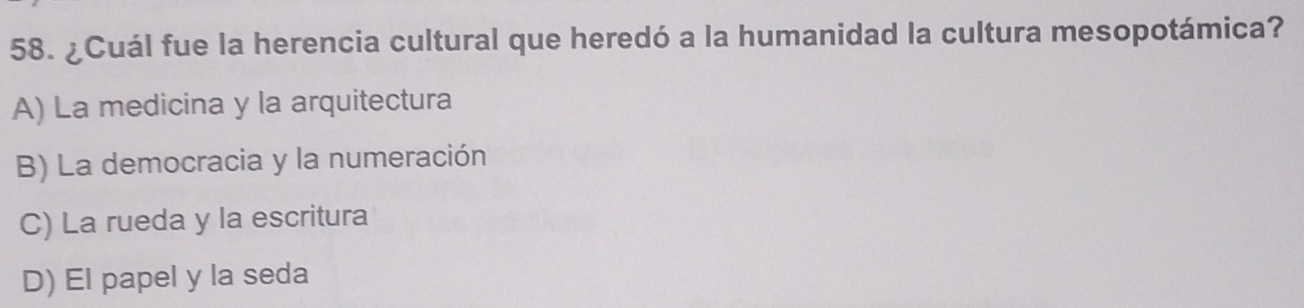 ¿Cuál fue la herencia cultural que heredó a la humanidad la cultura mesopotámica?
A) La medicina y la arquitectura
B) La democracia y la numeración
C) La rueda y la escritura
D) El papel y la seda