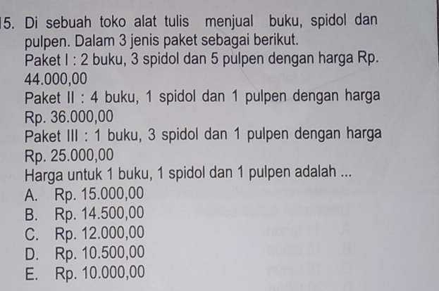 Di sebuah toko alat tulis menjual buku, spidol dan
pulpen. Dalam 3 jenis paket sebagai berikut.
Paket 1:2 buku, 3 spidol dan 5 pulpen dengan harga Rp.
44.000,00
Paket II : 4 buku, 1 spidol dan 1 pulpen dengan harga
Rp. 36.000,00
Paket III : 1 buku, 3 spidol dan 1 pulpen dengan harga
Rp. 25.000,00
Harga untuk 1 buku, 1 spidol dan 1 pulpen adalah ...
A. Rp. 15.000,00
B. Rp. 14.500,00
C. Rp. 12.000,00
D. Rp. 10.500,00
E. Rp. 10.000,00