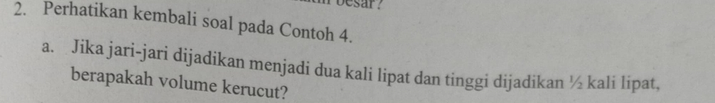 besar? 
2. Perhatikan kembali soal pada Contoh 4. 
a. Jika jari-jari dijadikan menjadi dua kali lipat dan tinggi dijadikan ½ kali lipat, 
berapakah volume kerucut?