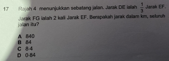 Rajah 4 menunjukkan sebatang jalan. Jarak DE ialah  1/3  Jarak EF.
Jarak FG ialah 2 kali Jarak EF. Berapakah jarak dalam km, seluruh
jalan itu?
A 840
B 84
C 8-4
D 0·84