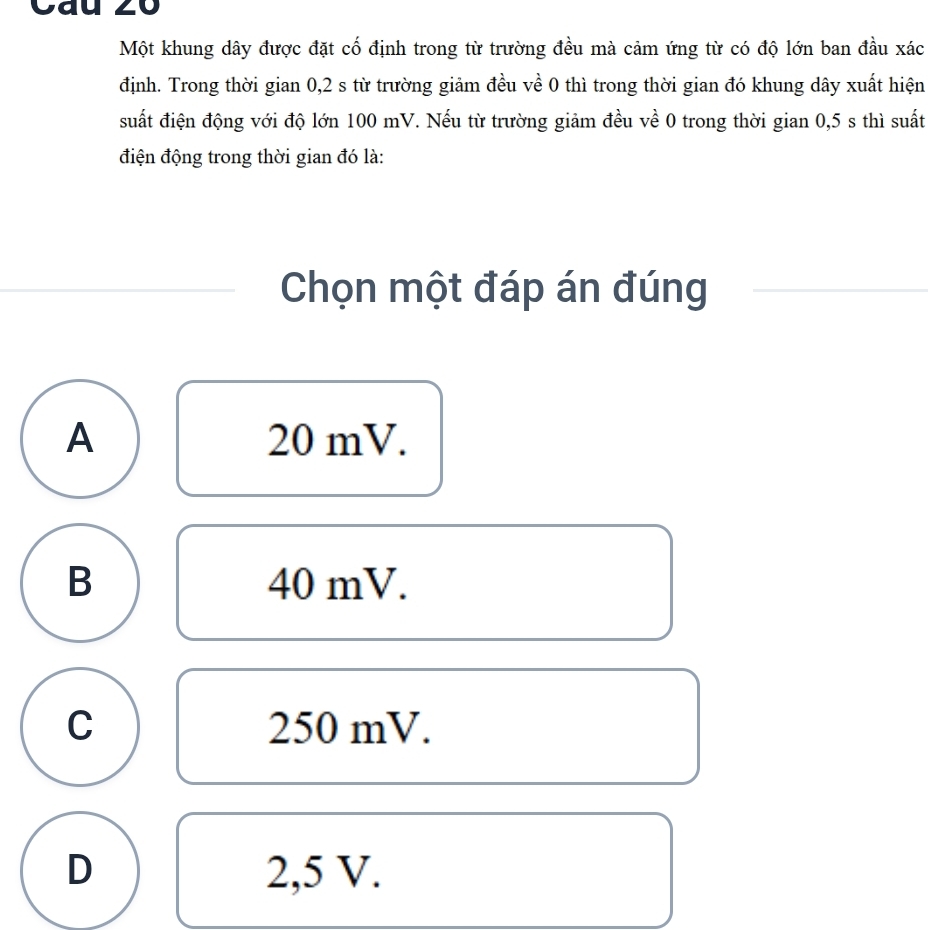 Cau 20
Một khung dây được đặt cố định trong từ trường đều mà cảm ứng từ có độ lớn ban đầu xác
định. Trong thời gian 0,2 s từ trường giảm đều về 0 thì trong thời gian đó khung dây xuất hiện
suất điện động với độ lớn 100 mV. Nếu từ trường giảm đều về 0 trong thời gian 0,5 s thì suất
điện động trong thời gian đó là:
Chọn một đáp án đúng
A 20 mV.
B 40 mV.
C 250 mV.
D 2,5 V.