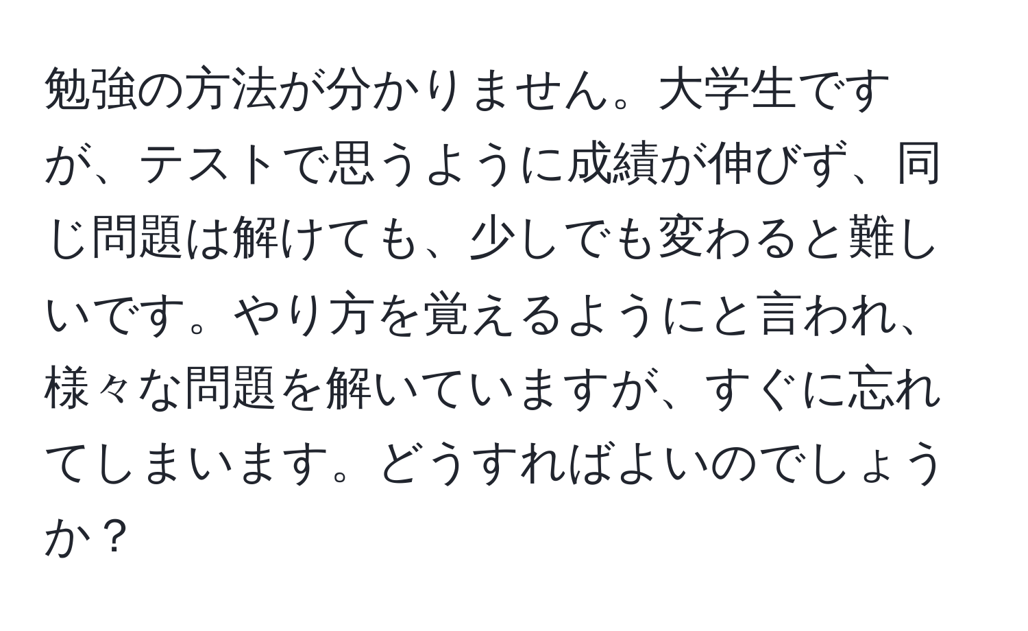 勉強の方法が分かりません。大学生ですが、テストで思うように成績が伸びず、同じ問題は解けても、少しでも変わると難しいです。やり方を覚えるようにと言われ、様々な問題を解いていますが、すぐに忘れてしまいます。どうすればよいのでしょうか？