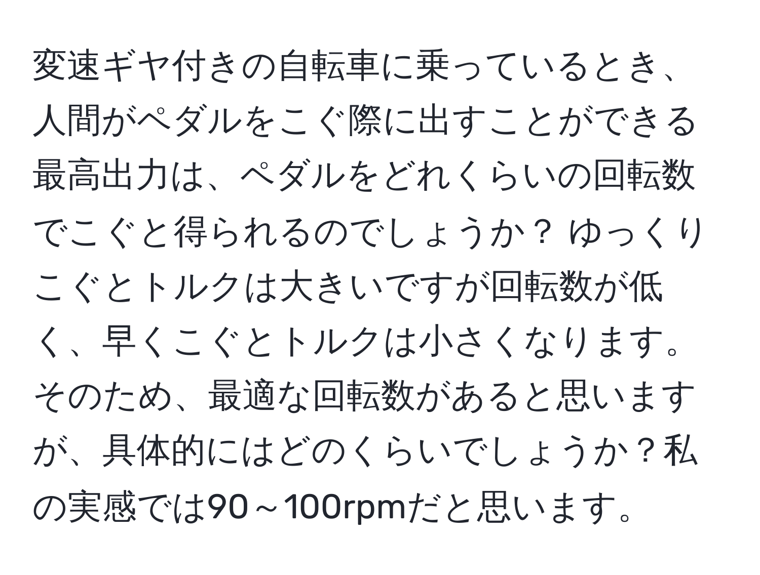 変速ギヤ付きの自転車に乗っているとき、人間がペダルをこぐ際に出すことができる最高出力は、ペダルをどれくらいの回転数でこぐと得られるのでしょうか？ ゆっくりこぐとトルクは大きいですが回転数が低く、早くこぐとトルクは小さくなります。そのため、最適な回転数があると思いますが、具体的にはどのくらいでしょうか？私の実感では90～100rpmだと思います。