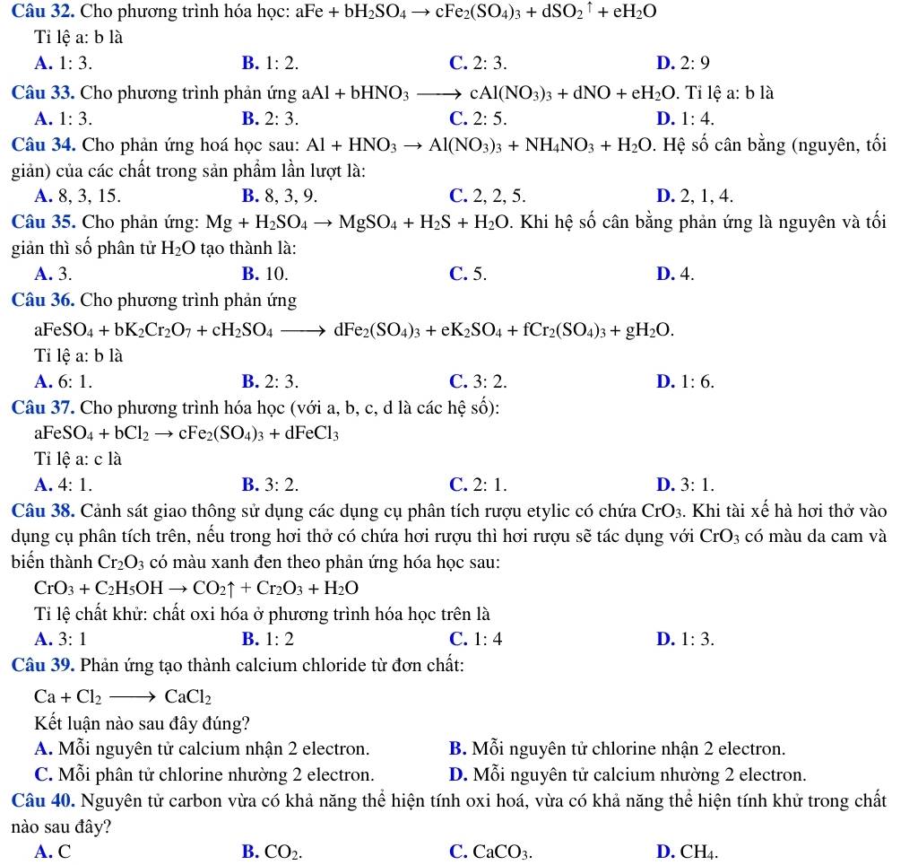 Cho phương trình hóa học: aFe+bH_2SO_4to cFe_2(SO_4)_3+dSO_2uparrow +eH_2O
Ti lệ a: b là
A. 1:3. B. 1:2. C. 2:3. D. 2:9
Câu 33. Cho phương trình phản ứng aAl+bHNO_3to cAl(NO_3)_3+dNO+eH_2O. Tỉ lệ a: b là
A. 1:3. B. 2:3. C. 2:5. D. 1:4.
Câu 34. Cho phản ứng hoá học sau: Al+HNO_3to Al(NO_3)_3+NH_4NO_3+H_2O *. Hệ số cân bằng (nguyên, tối
giản) của các chất trong sản phẩm lần lượt là:
A. 8, 3, 15. B. 8, 3, 9. C. 2, 2, 5. D. 2, 1, 4.
Câu 35. Cho phản ứng: Mg+H_2SO_4to MgSO_4+H_2S+H_2O. Khi hệ số cân bằng phản ứng là nguyên và tối
giản thì số phân tử H_2O tạo thành là:
A. 3. B. 10. C. 5. D. 4.
Câu 36. Cho phương trình phản ứng
aFeSO_4+bK_2Cr_2O_7+cH_2SO_4to dFe_2(SO_4)_3+eK_2SO_4+fCr_2(SO_4)_3+gH_2O.
Ti lệ · h là
A. 6:1. B. 2:3. C. 3:2. D. 1:6.
Câu 37. Cho phương trình hóa học (với a, b, c, d là các hệ số):
aF eSO_4+bCl_2to cFe_2(SO_4)_3+dFeCl_3
Ti lệ a: c là
A. 4:1. B. 3:2. C. 2:1. D. 3:1.
Câu 38. Cảnh sát giao thông sử dụng các dụng cụ phân tích rượu etylic có chứa CrO_3. Khi tài xế hà hơi thở vào
dụng cụ phân tích trên, nếu trong hơi thở có chứa hơi rượu thì hơi rượu sẽ tác dụng với CrO_3 có màu da cam và
biến thành Cr_2O_3 có màu xanh đen theo phản ứng hóa học sau:
CrO_3+C_2H_5OHto CO_2uparrow +Cr_2O_3+H_2O
Tỉ lệ chất khử: chất oxi hóa ở phương trình hóa học trên là
A. 3:1 B. 1:2 C. 1:4 D. 1:3.
Câu 39. Phản ứng tạo thành calcium chloride từ đơn chất:
Ca+Cl_2to CaCl_2
Kết luận nào sau đây đúng?
A. Mỗi nguyên tử calcium nhận 2 electron. B. Mỗi nguyên tử chlorine nhận 2 electron.
C. Mỗi phân tử chlorine nhường 2 electron. D. Mỗi nguyên tử calcium nhường 2 electron.
Câu 40. Nguyên tử carbon vừa có khả năng thể hiện tính oxi hoá, vừa có khả năng thể hiện tính khử trong chất
nào sau đây?
A. C B. CO_2. C. CaCO_3. D. CH_4.